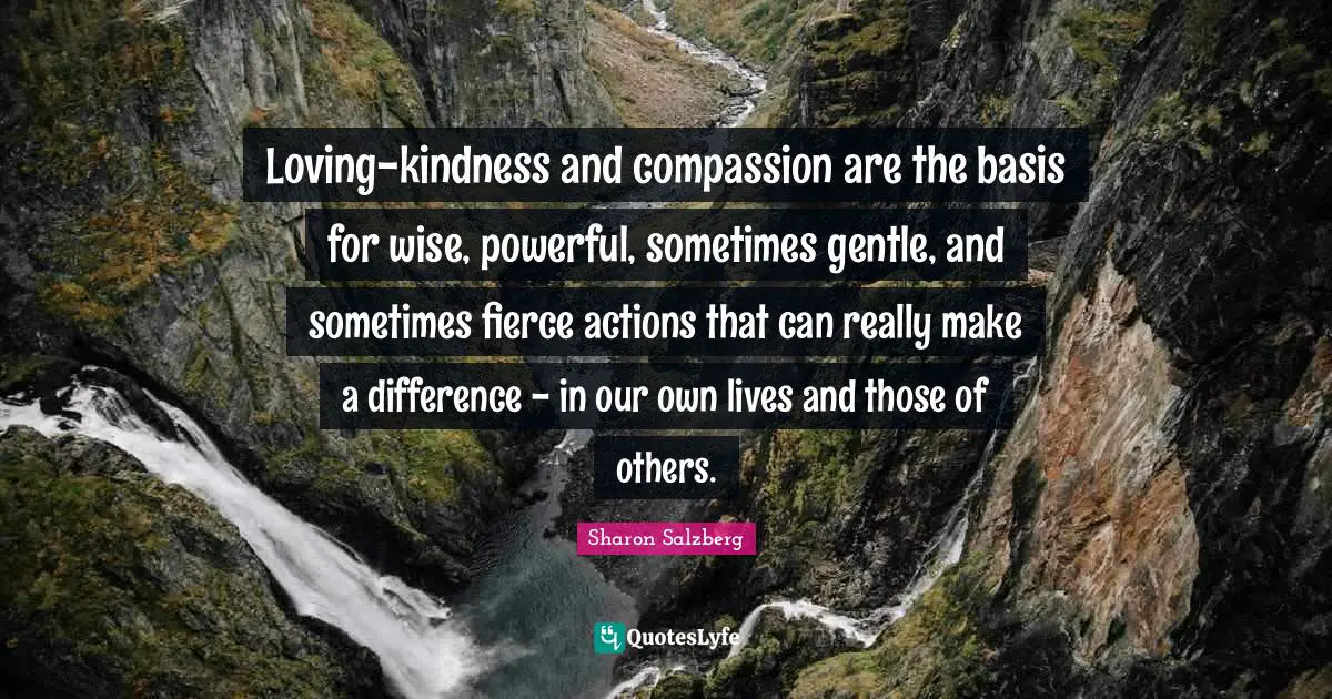 Loving-kindness and compassion are the basis for wise, powerful, sometimes gentle, and sometimes fierce actions that can really make a difference - in our own lives and those of others.