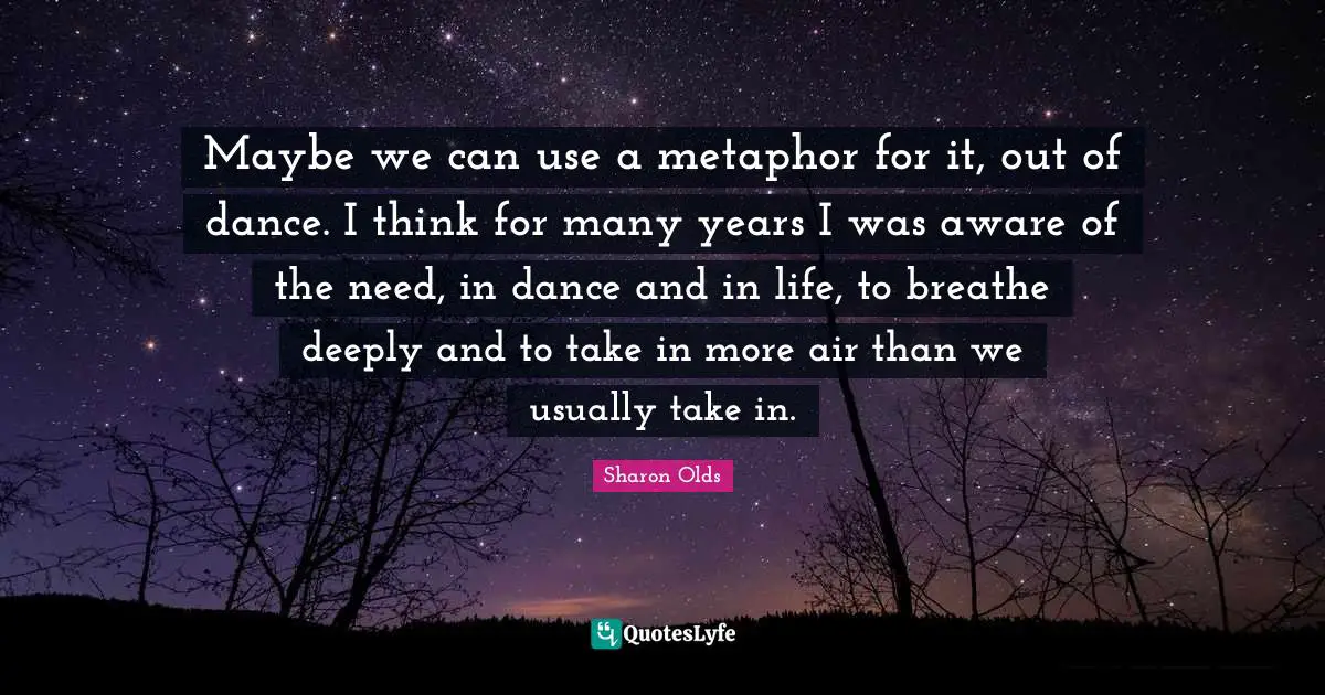 Maybe we can use a metaphor for it, out of dance. I think for many years I was aware of the need, in dance and in life, to breathe deeply and to take in more air than we usually take in.