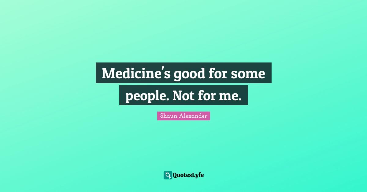 Medicine's good for some people. Not for me.