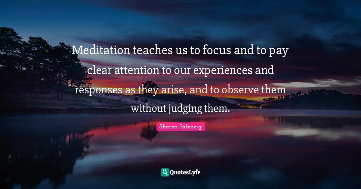 Meditation teaches us to focus and to pay clear attention to our experiences and responses as they arise, and to observe them without judging them.