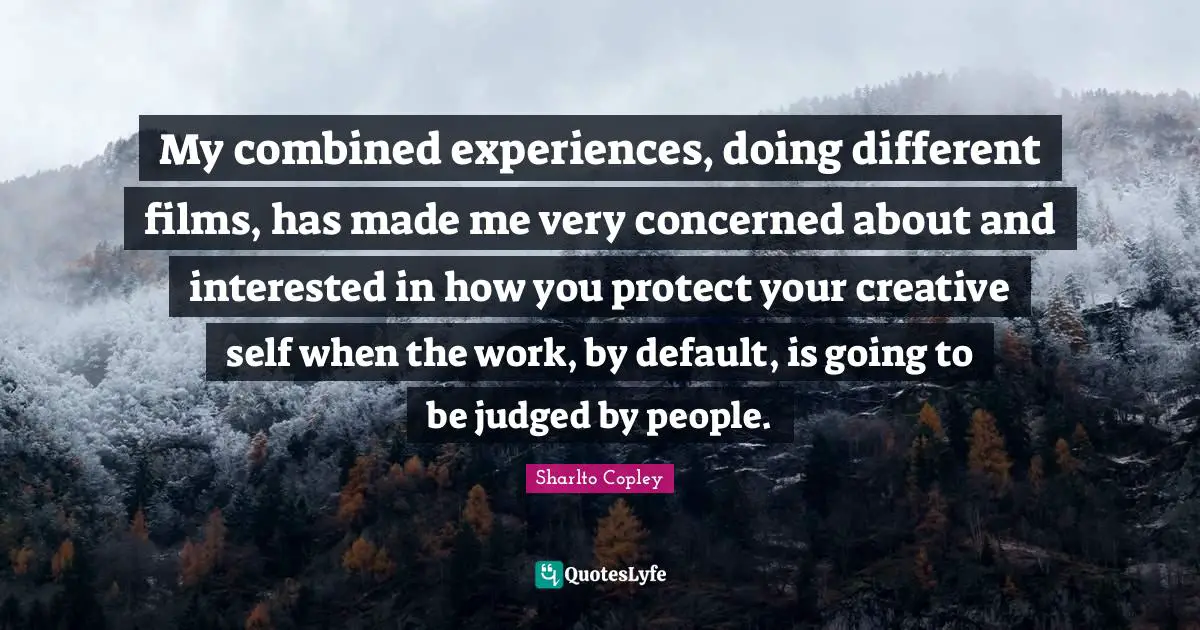 My combined experiences, doing different films, has made me very concerned about and interested in how you protect your creative self when the work, by default, is going to be judged by people.