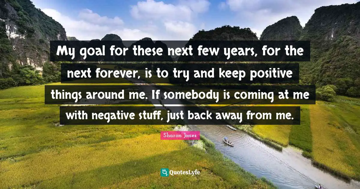 My goal for these next few years, for the next forever, is to try and keep positive things around me. If somebody is coming at me with negative stuff, just back away from me.