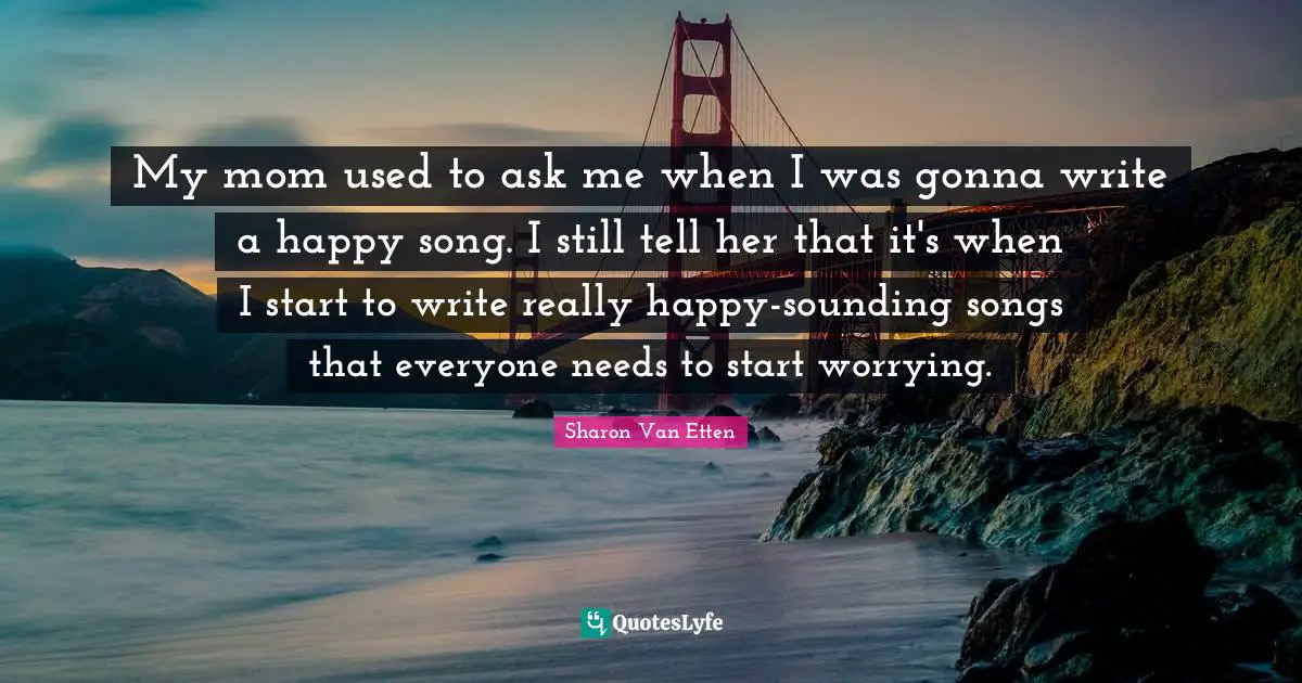 My mom used to ask me when I was gonna write a happy song. I still tell her that it's when I start to write really happy-sounding songs that everyone needs to start worrying.