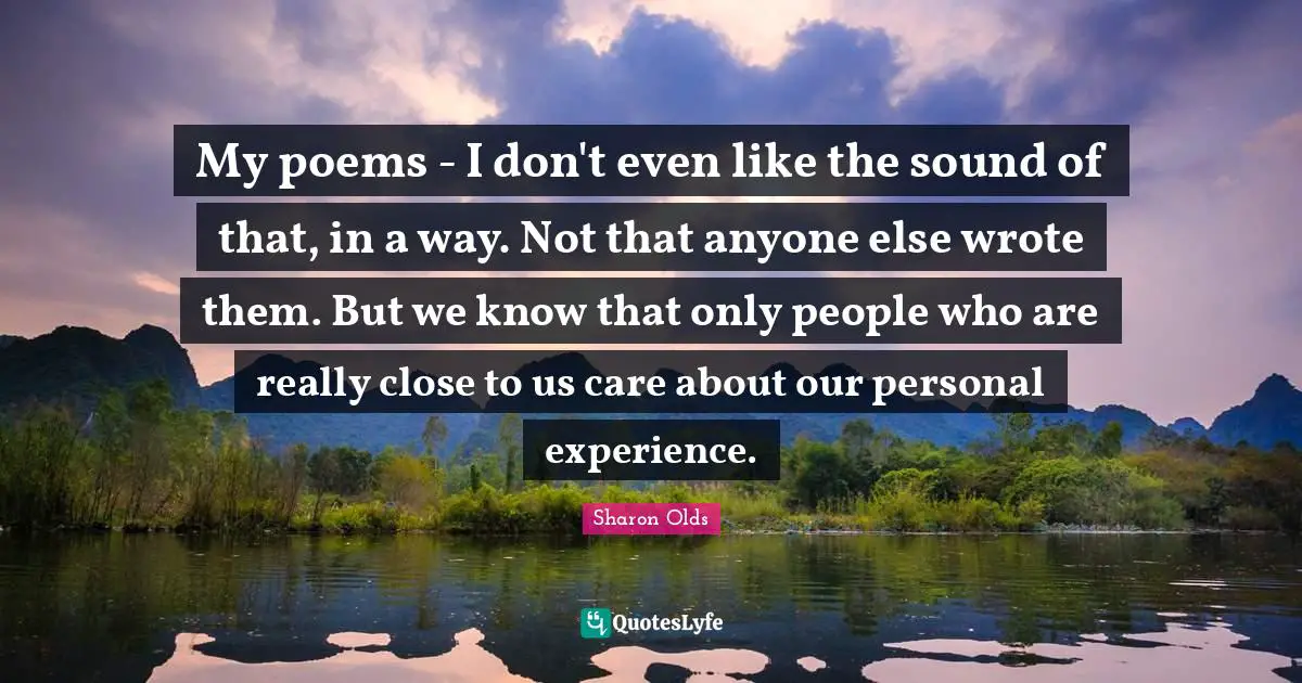 My poems - I don't even like the sound of that, in a way. Not that anyone else wrote them. But we know that only people who are really close to us care about our personal experience.