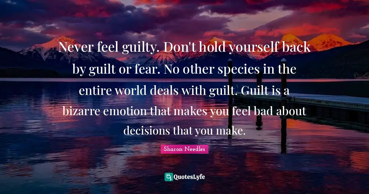 Never feel guilty. Don't hold yourself back by guilt or fear. No other species in the entire world deals with guilt. Guilt is a bizarre emotion that makes you feel bad about decisions that you make.