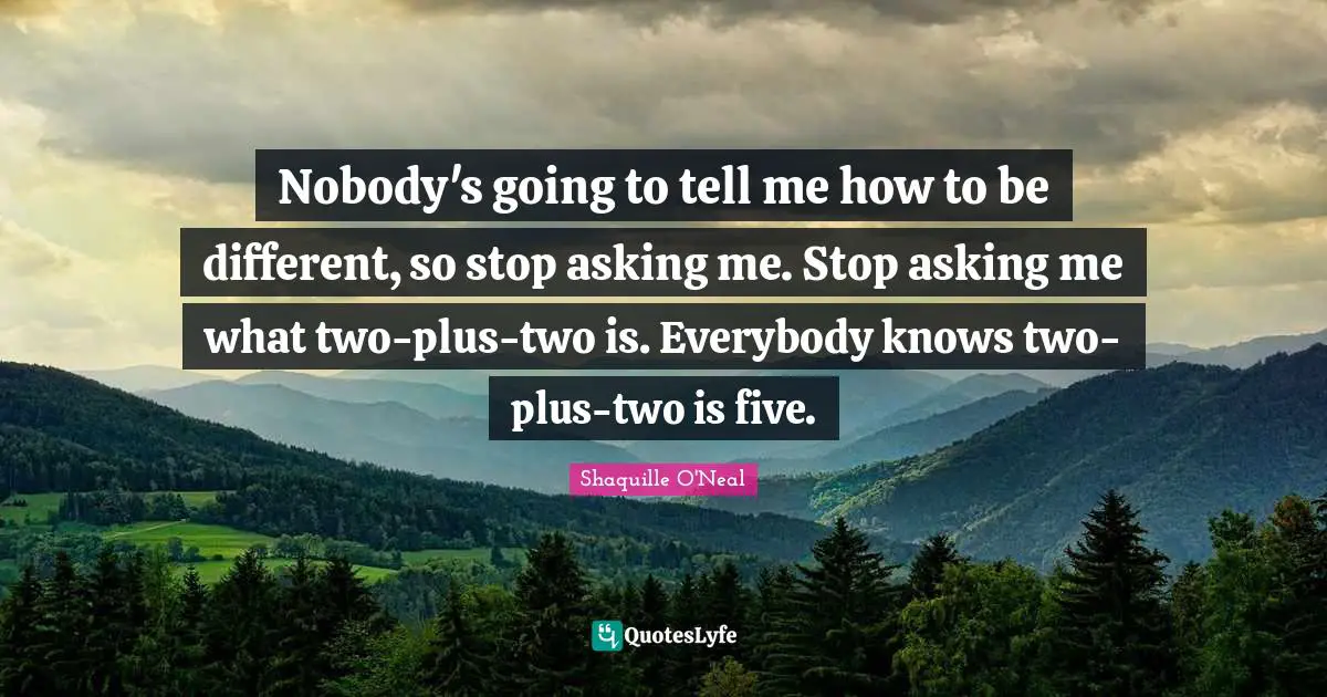 Nobody's going to tell me how to be different, so stop asking me. Stop asking me what two-plus-two is. Everybody knows two-plus-two is five.