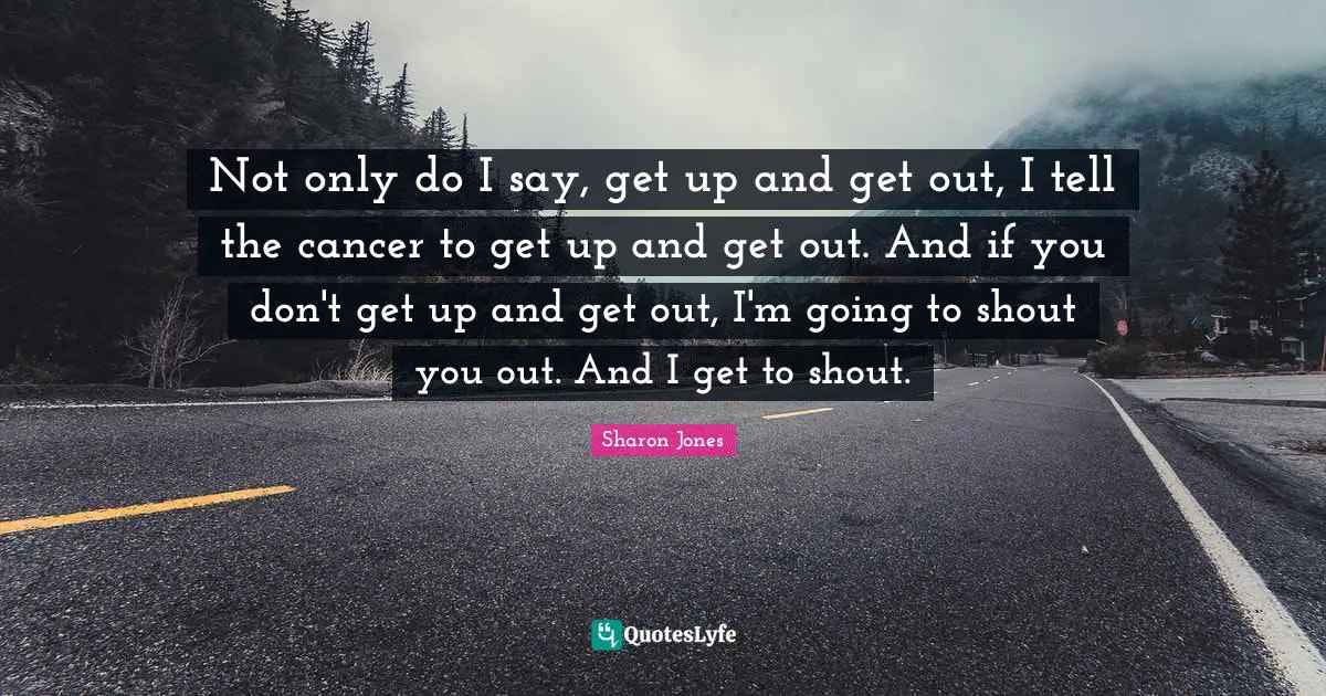 Not only do I say, get up and get out, I tell the cancer to get up and get out. And if you don't get up and get out, I'm going to shout you out. And I get to shout.