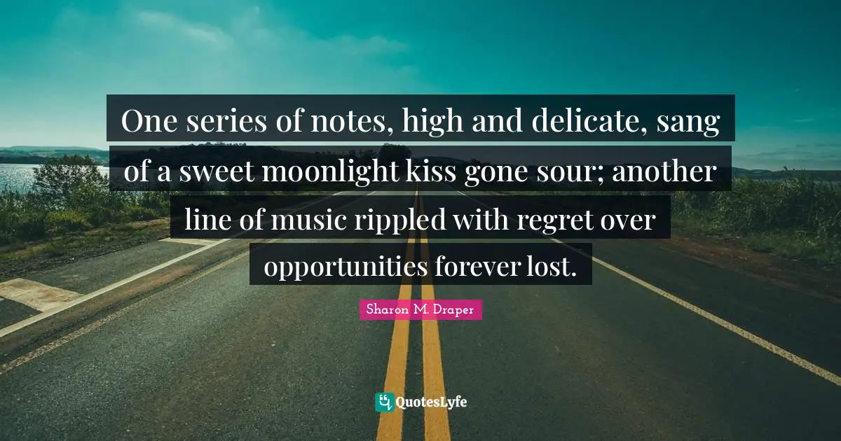 Sharon M. Draper Quotes: "One series of notes, high and delicate, sang of a sweet moonlight kiss gone sour; another line of music rippled with regret over opportunities forever lost."