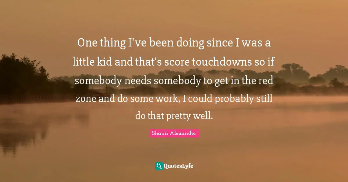 One thing I've been doing since I was a little kid and that's score touchdowns so if somebody needs somebody to get in the red zone and do some work, I could probably still do that pretty well.