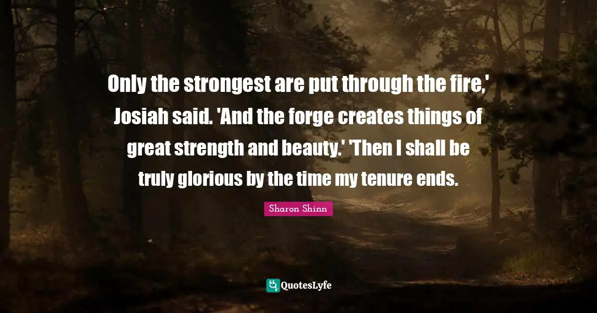 Only the strongest are put through the fire,' Josiah said. 'And the forge creates things of great strength and beauty.' 'Then I shall be truly glorious by the time my tenure ends.