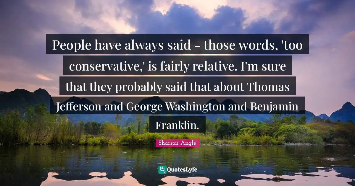 People have always said - those words, 'too conservative,' is fairly relative. I'm sure that they probably said that about Thomas Jefferson and George Washington and Benjamin Franklin.