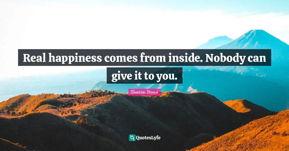 Real happiness comes from inside. Nobody can give it to you.