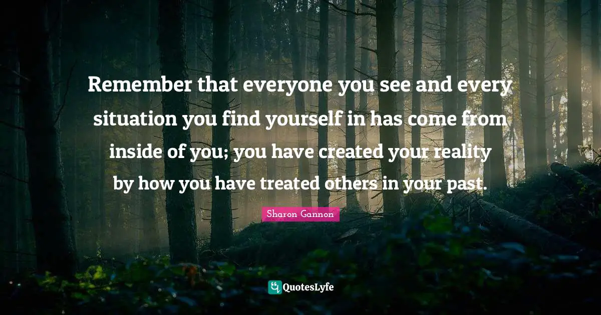 Remember that everyone you see and every situation you find yourself in has come from inside of you; you have created your reality by how you have treated others in your past.