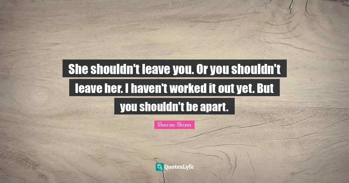 She shouldn't leave you. Or you shouldn't leave her. I haven't worked it out yet. But you shouldn't be apart.