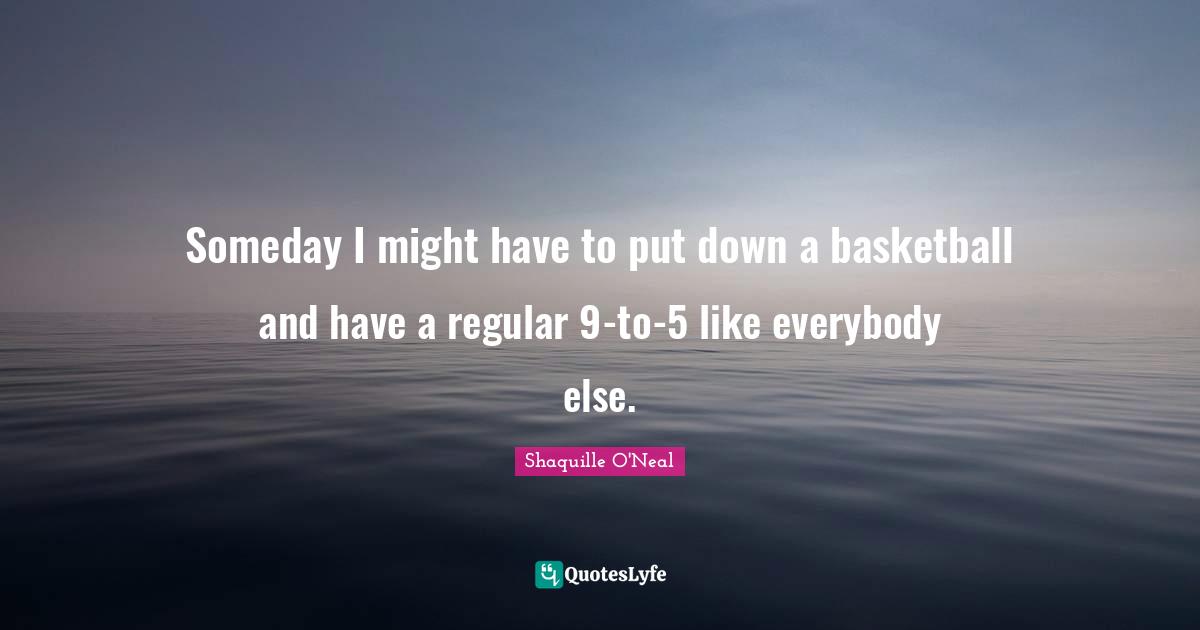 Someday I might have to put down a basketball and have a regular 9-to-5 like everybody else.