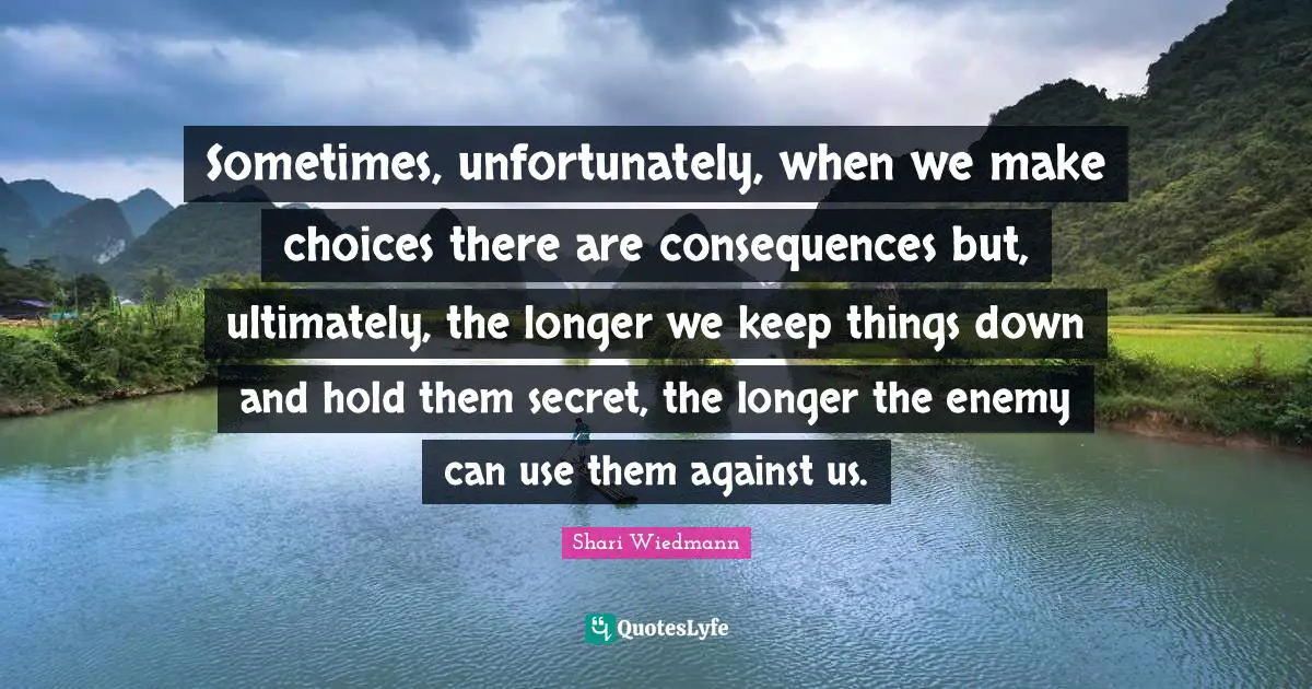 Sometimes, unfortunately, when we make choices there are consequences but, ultimately, the longer we keep things down and hold them secret, the longer the enemy can use them against us.