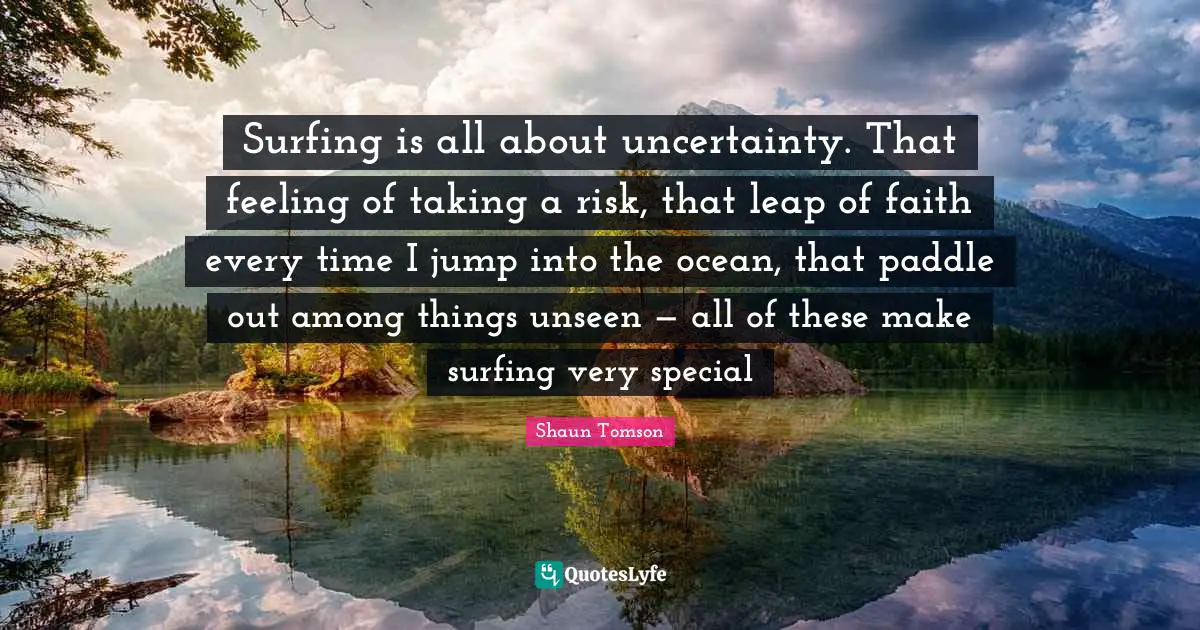 Surfing is all about uncertainty. That feeling of taking a risk, that leap of faith every time I jump into the ocean, that paddle out among things unseen — all of these make surfing very special
