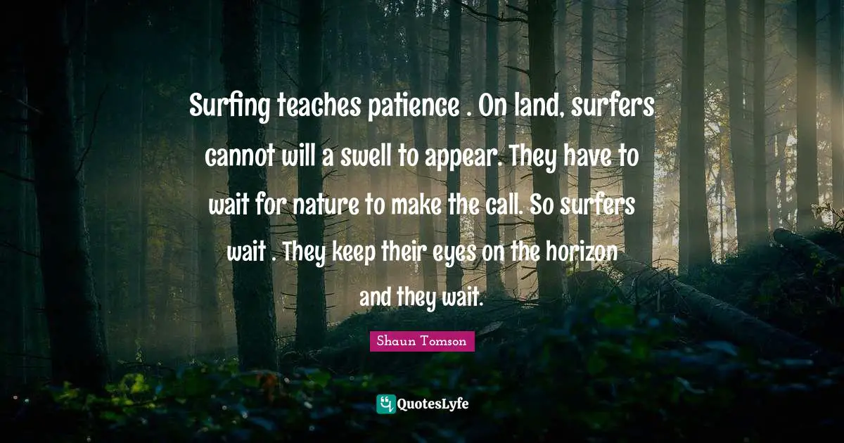 Surfing teaches patience . On land, surfers cannot will a swell to appear. They have to wait for nature to make the call. So surfers wait . They keep their eyes on the horizon and they wait.