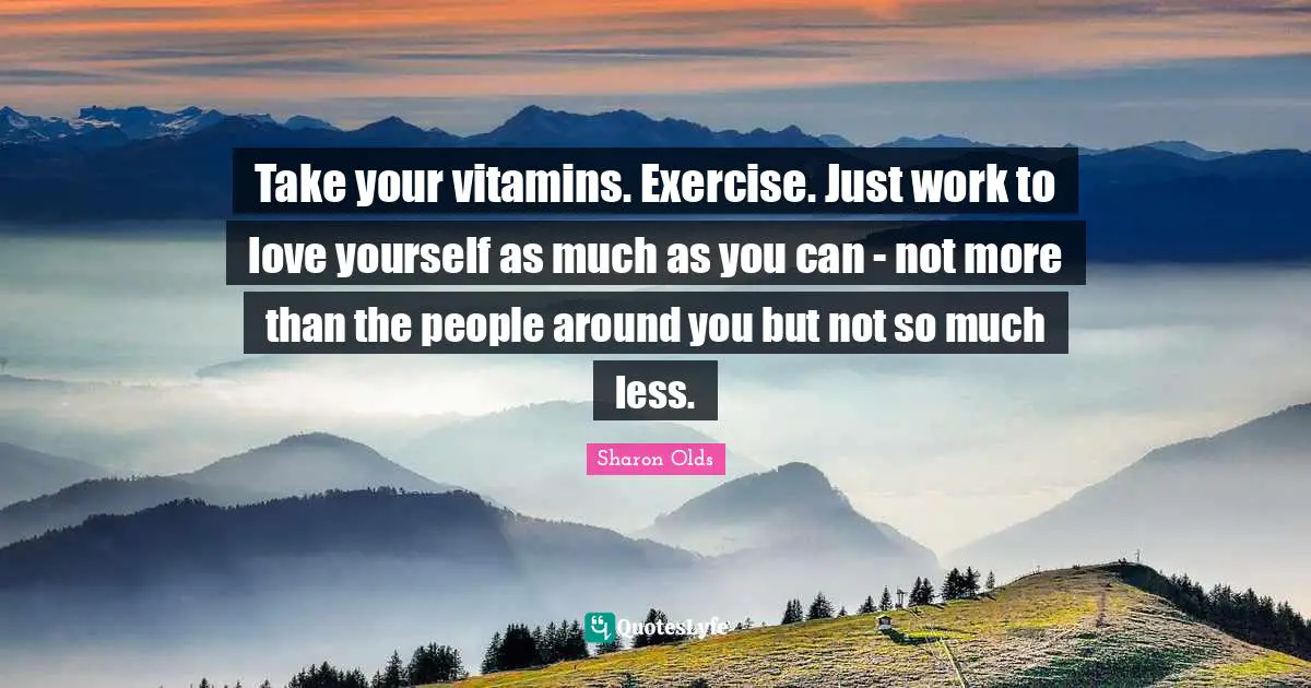 Take your vitamins. Exercise. Just work to love yourself as much as you can - not more than the people around you but not so much less.