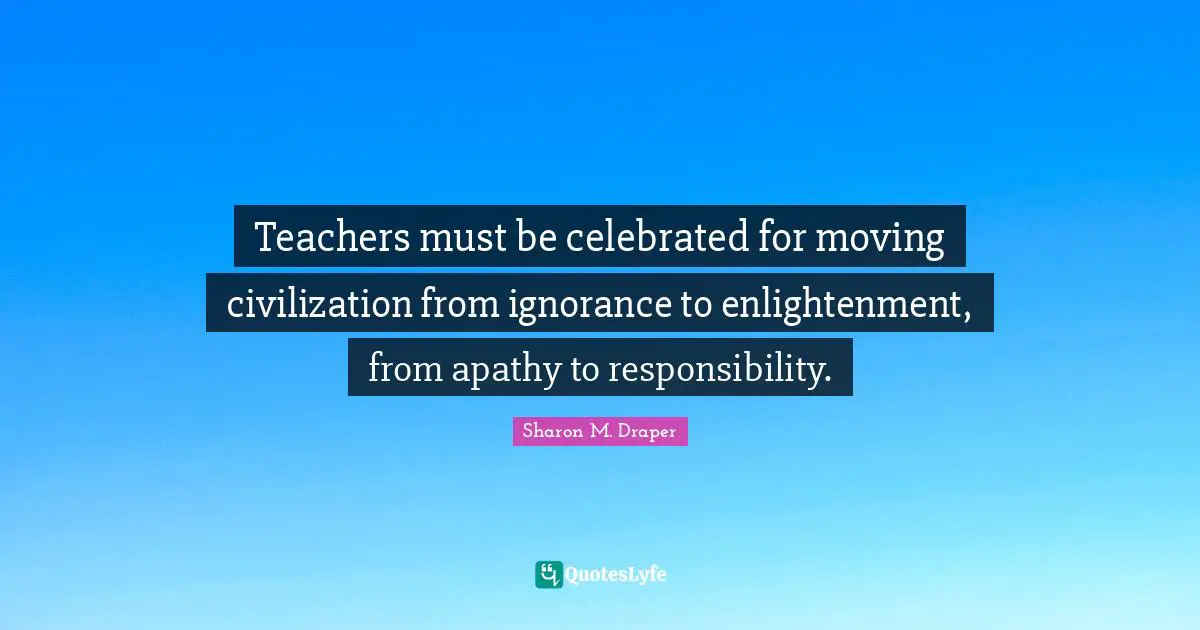 Sharon M. Draper Quotes: "Teachers must be celebrated for moving civilization from ignorance to enlightenment, from apathy to responsibility."