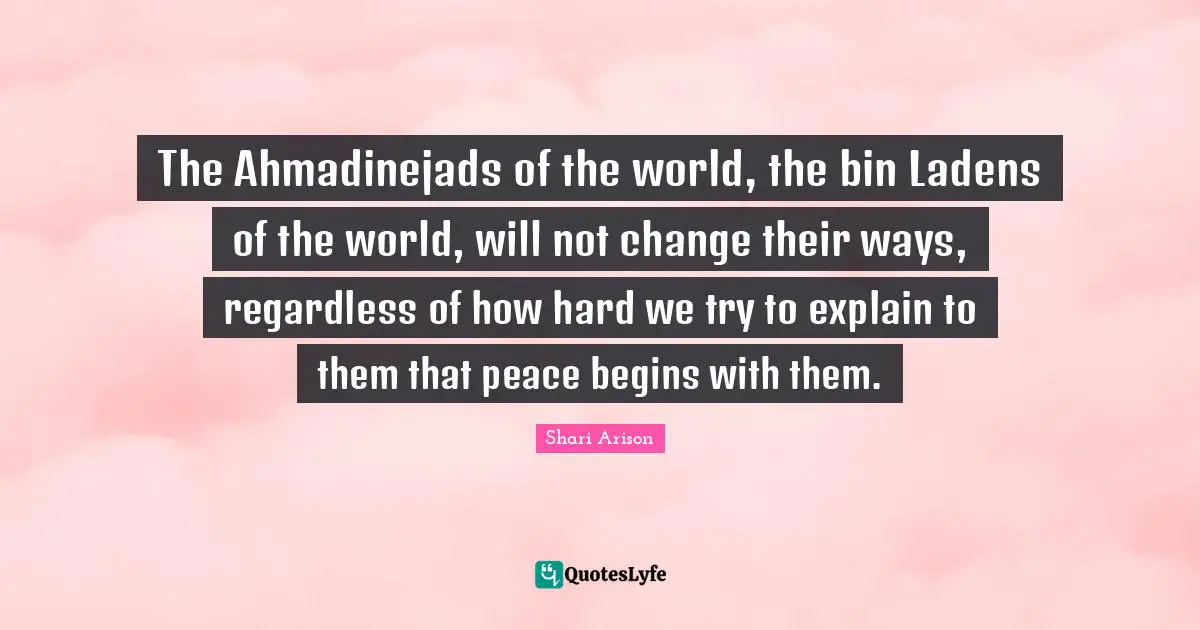 The Ahmadinejads of the world, the bin Ladens of the world, will not change their ways, regardless of how hard we try to explain to them that peace begins with them.