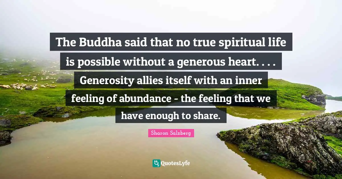 The Buddha said that no true spiritual life is possible without a generous heart. . . . Generosity allies itself with an inner feeling of abundance - the feeling that we have enough to share.