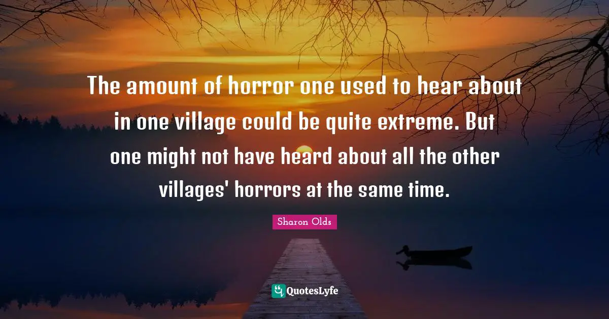 The amount of horror one used to hear about in one village could be quite extreme. But one might not have heard about all the other villages' horrors at the same time.