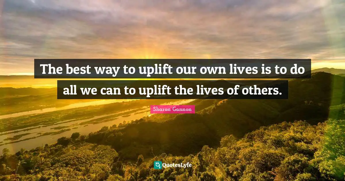 The best way to uplift our own lives is to do all we can to uplift the lives of others.