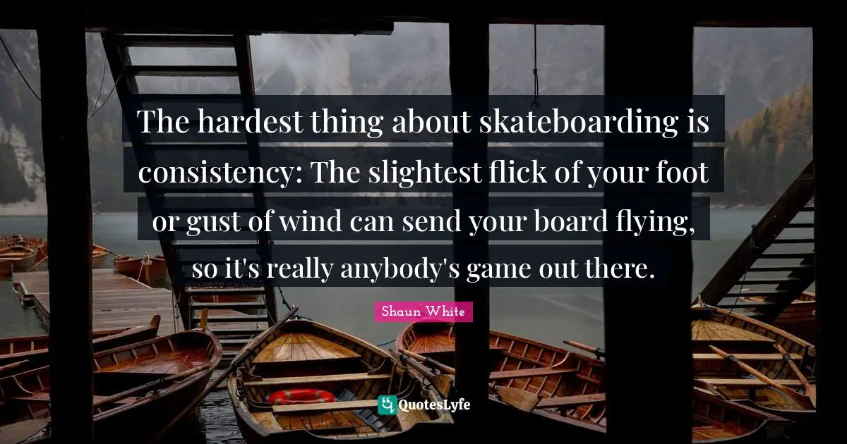 Consistency Quotes: "The hardest thing about skateboarding is consistency: The slightest flick of your foot or gust of wind can send your board flying, so it's really anybody's game out there."