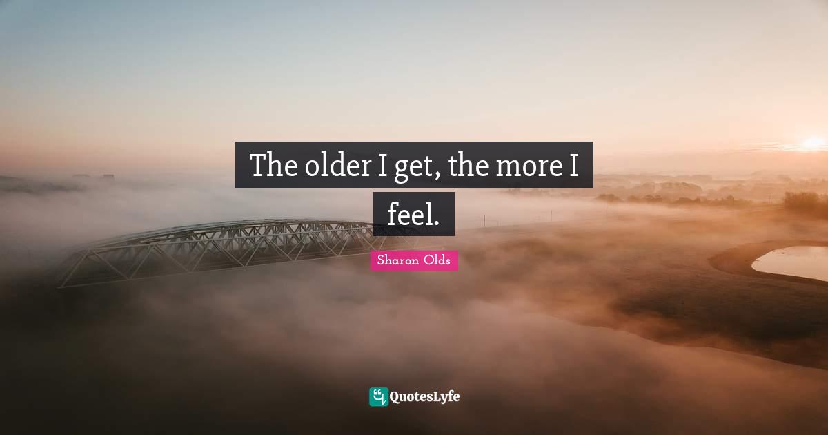 The older I get, the more I feel.