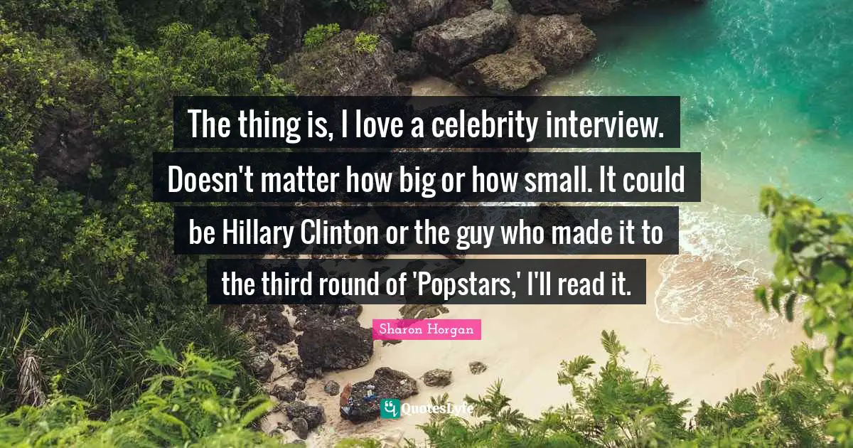 The thing is, I love a celebrity interview. Doesn't matter how big or how small. It could be Hillary Clinton or the guy who made it to the third round of 'Popstars,' I'll read it.