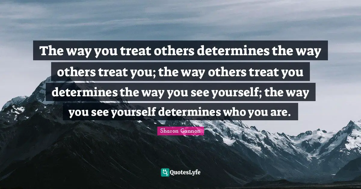 The way you treat others determines the way others treat you; the way others treat you determines the way you see yourself; the way you see yourself determines who you are.