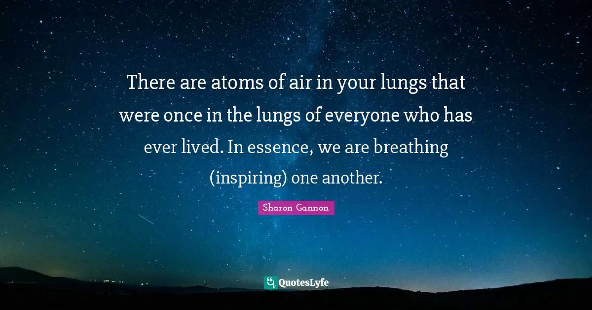 There are atoms of air in your lungs that were once in the lungs of everyone who has ever lived. In essence, we are breathing (inspiring) one another.