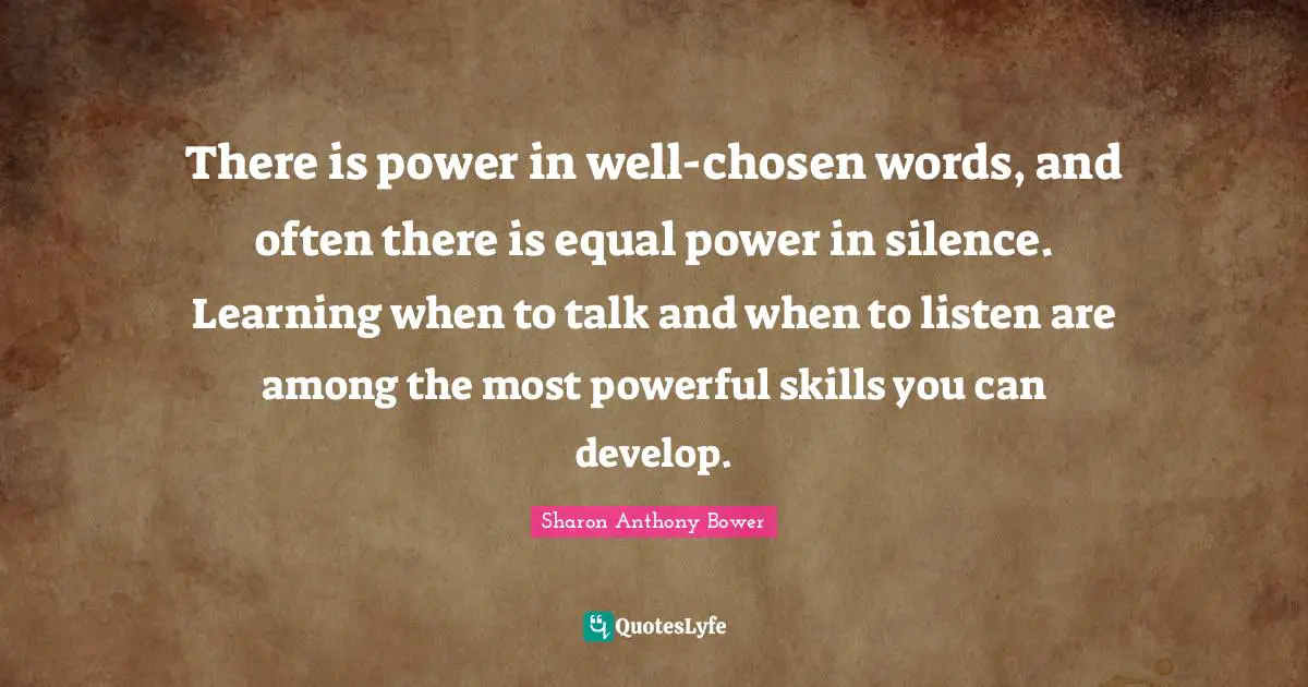 There is power in well-chosen words, and often there is equal power in silence. Learning when to talk and when to listen are among the most powerful skills you can develop.