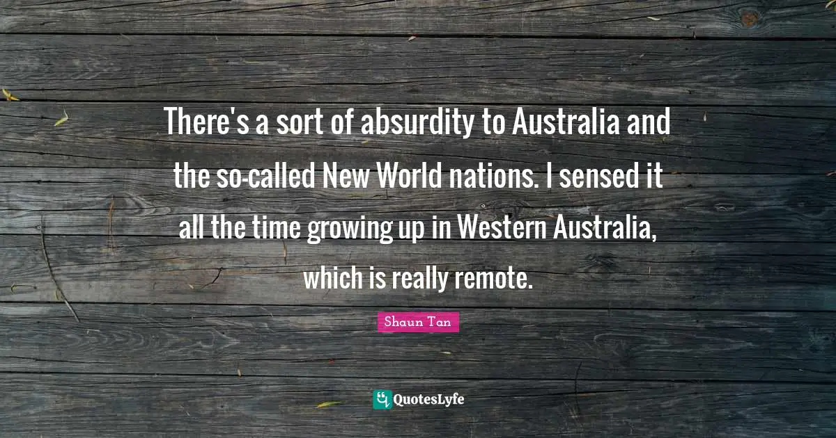 There's a sort of absurdity to Australia and the so-called New World nations. I sensed it all the time growing up in Western Australia, which is really remote.
