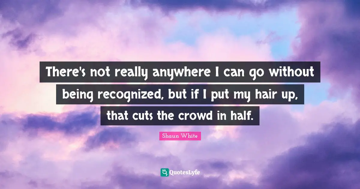There's not really anywhere I can go without being recognized, but if I put my hair up, that cuts the crowd in half.