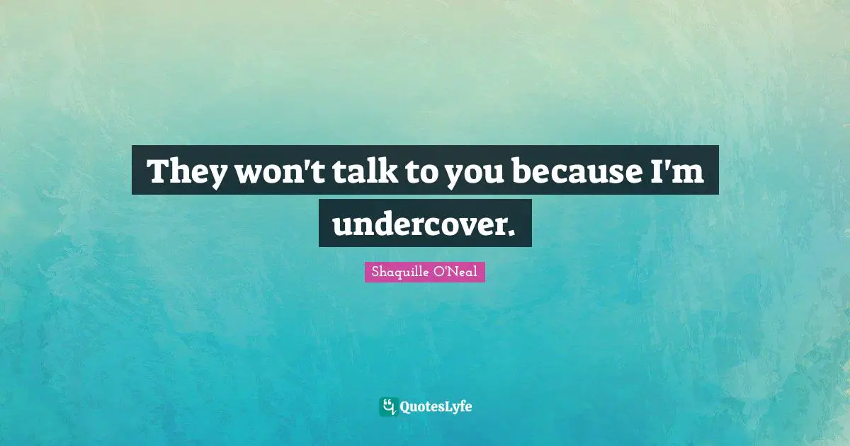 They won't talk to you because I'm undercover.