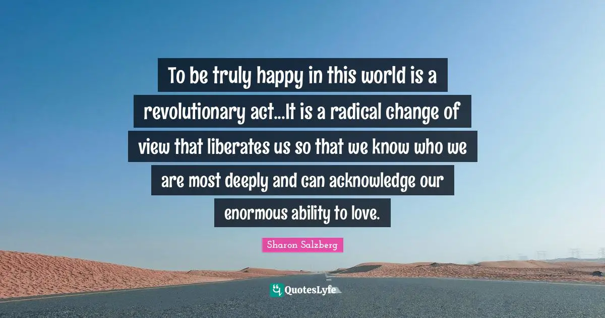 Truly Happy Quotes: "To be truly happy in this world is a revolutionary act...It is a radical change of view that liberates us so that we know who we are most deeply and can acknowledge our enormous ability to love."