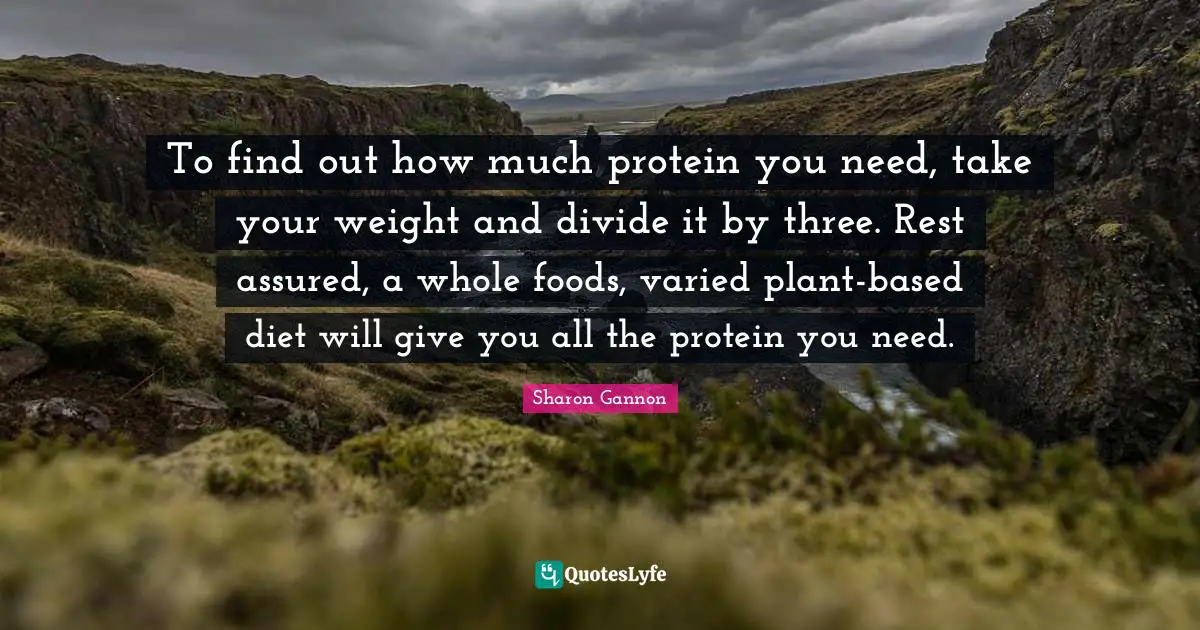 To find out how much protein you need, take your weight and divide it by three. Rest assured, a whole foods, varied plant-based diet will give you all the protein you need.
