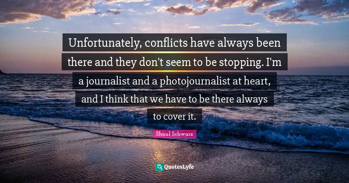 Unfortunately, conflicts have always been there and they don't seem to be stopping. I'm a journalist and a photojournalist at heart, and I think that we have to be there always to cover it.