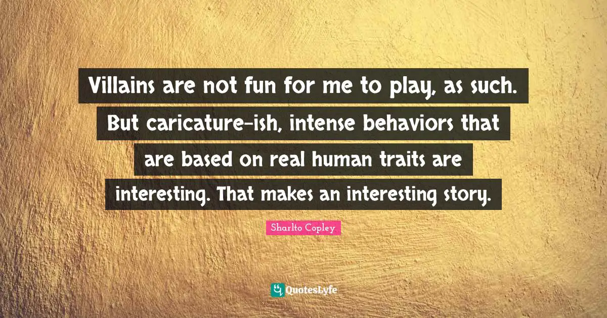 Villains are not fun for me to play, as such. But caricature-ish, intense behaviors that are based on real human traits are interesting. That makes an interesting story.
