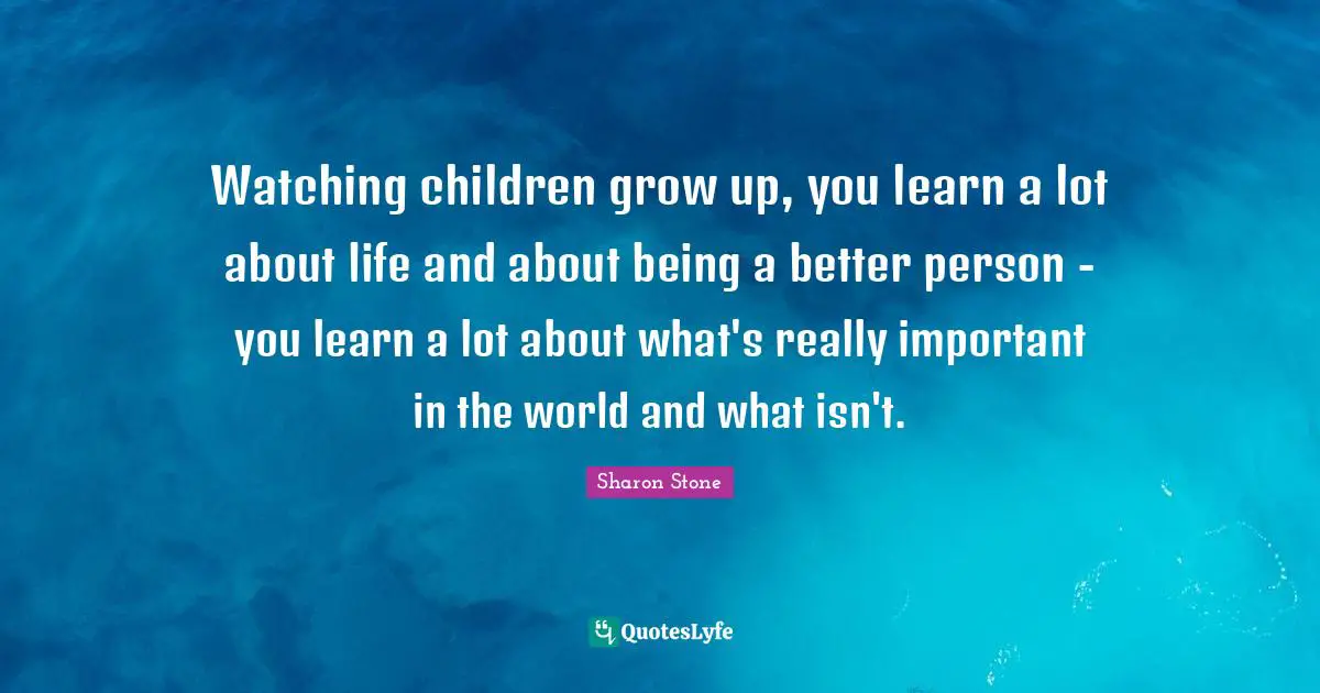 Watching children grow up, you learn a lot about life and about being a better person - you learn a lot about what's really important in the world and what isn't.