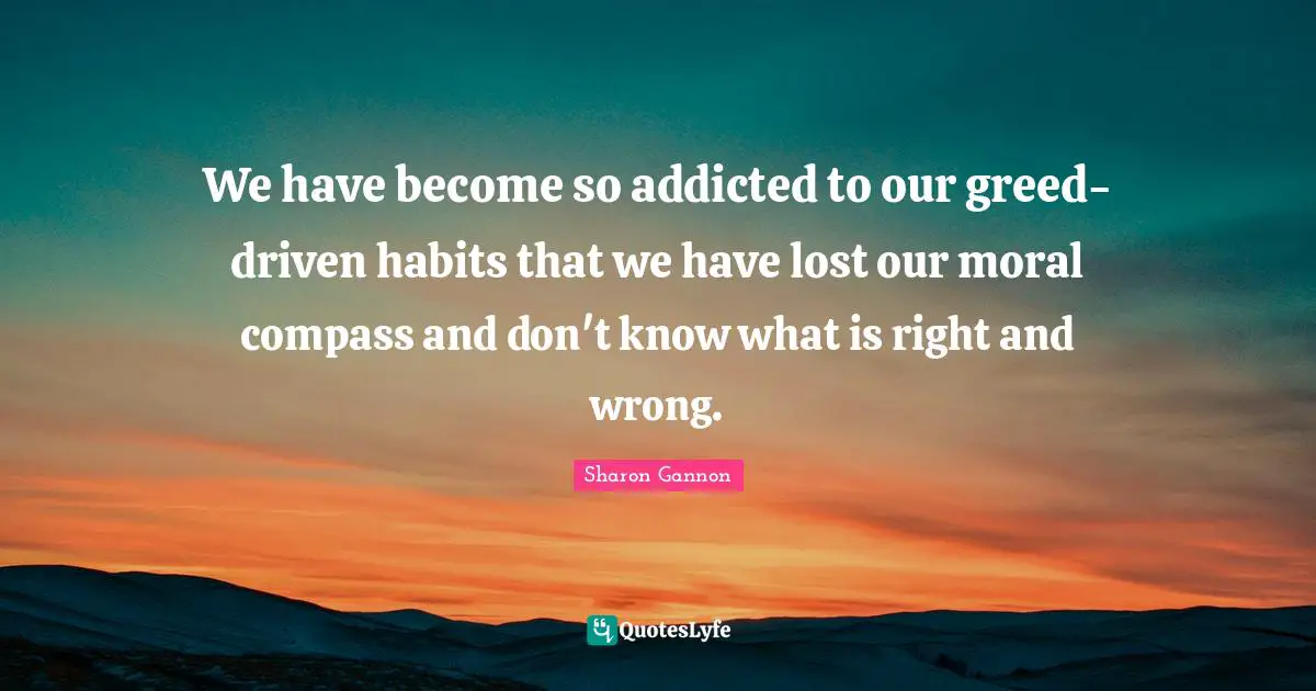 We have become so addicted to our greed-driven habits that we have lost our moral compass and don't know what is right and wrong.