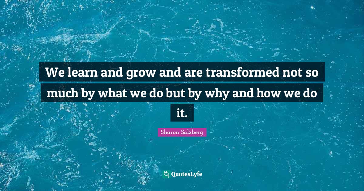 We learn and grow and are transformed not so much by what we do but by ...