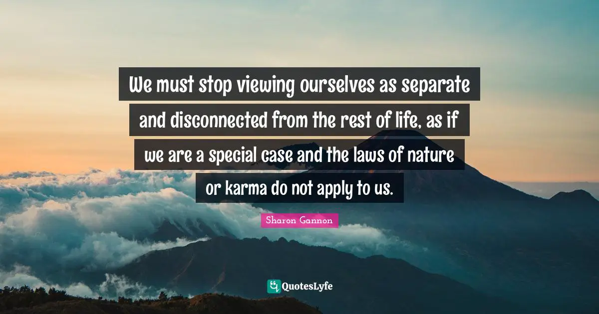 Disconnected Quotes: "We must stop viewing ourselves as separate and disconnected from the rest of life, as if we are a special case and the laws of nature or karma do not apply to us."
