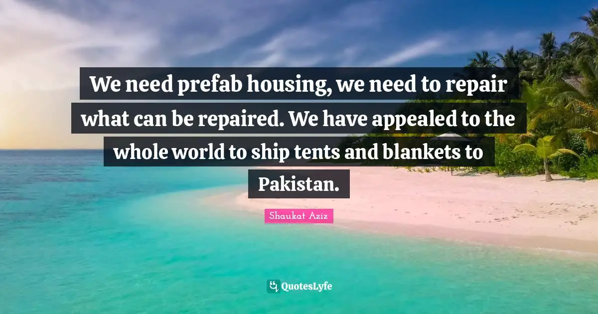 We need prefab housing, we need to repair what can be repaired. We have appealed to the whole world to ship tents and blankets to Pakistan.