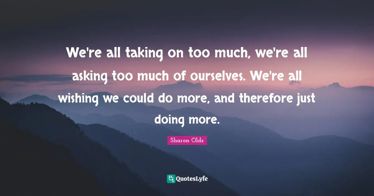 We're all taking on too much, we're all asking too much of ourselves. We're all wishing we could do more, and therefore just doing more.
