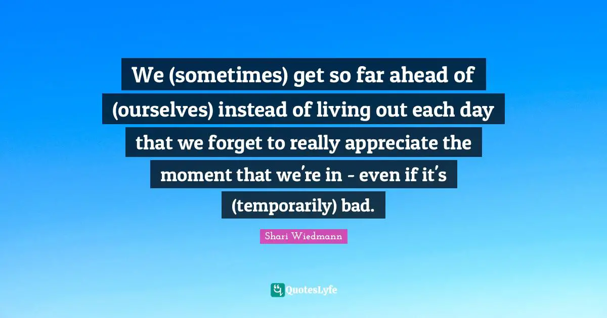 We (sometimes) get so far ahead of (ourselves) instead of living out each day that we forget to really appreciate the moment that we're in - even if it's (temporarily) bad.