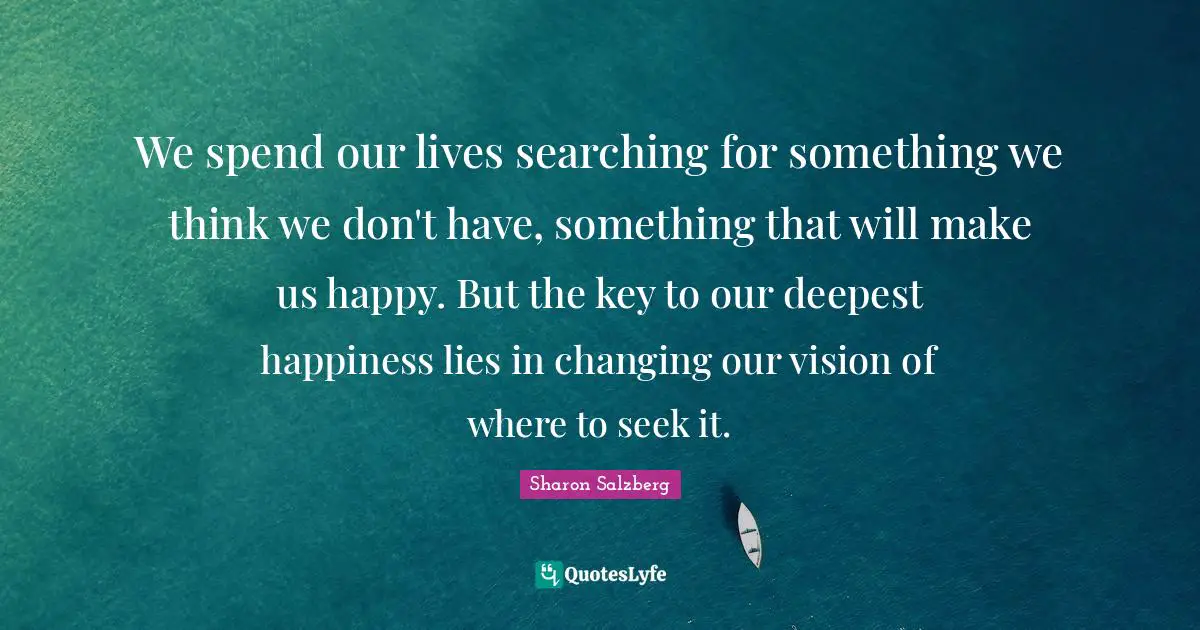 We spend our lives searching for something we think we don't have, something that will make us happy. But the key to our deepest happiness lies in changing our vision of where to seek it.