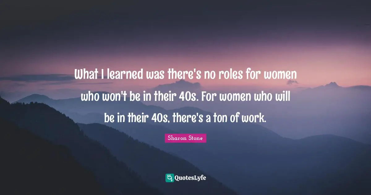 What I learned was there's no roles for women who won't be in their 40s. For women who will be in their 40s, there's a ton of work.